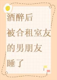 酒醉后被合租室友的男朋友睡了 在线阅读